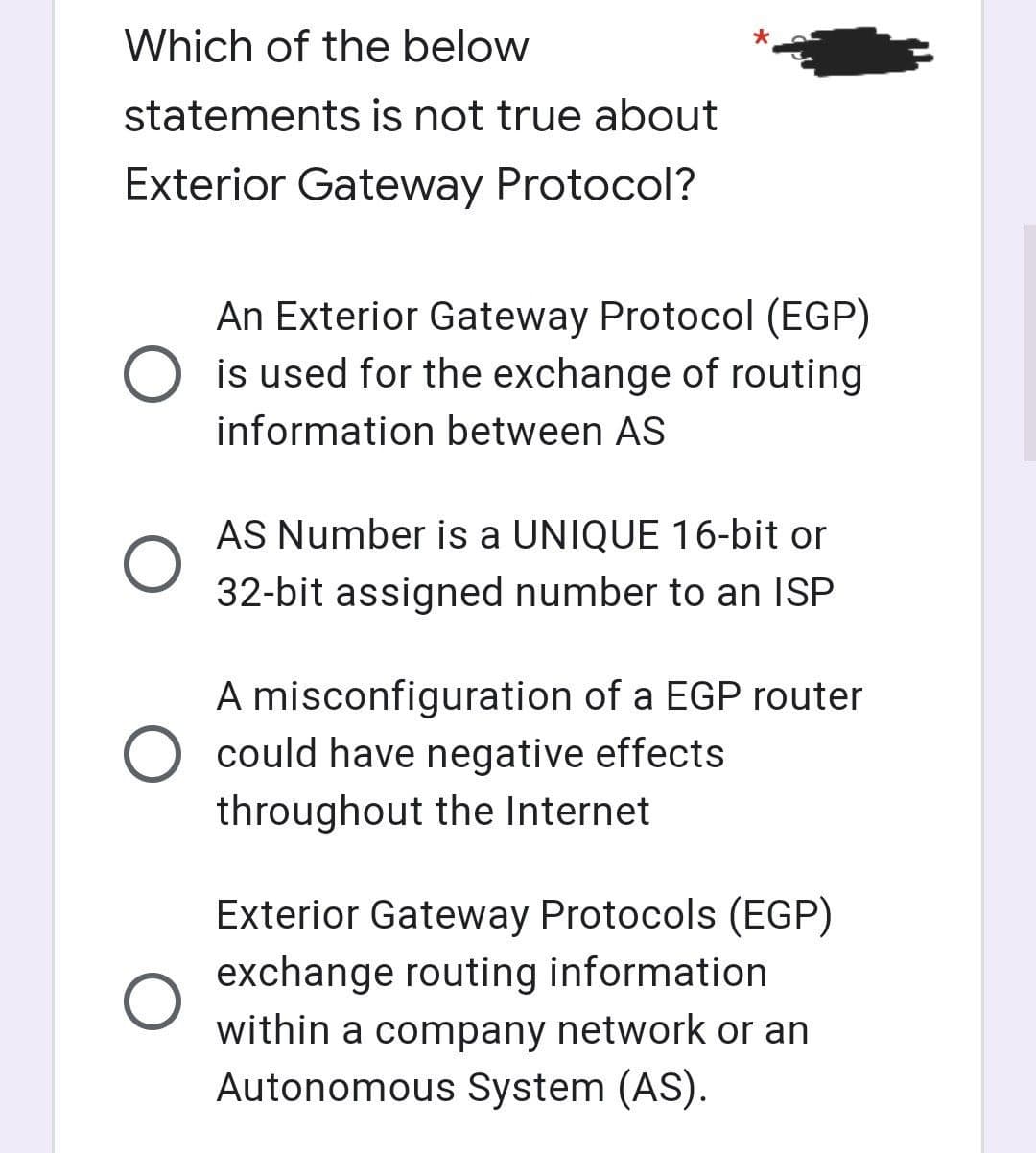 Which of the below
statements is not true about
Exterior Gateway Protocol?
An Exterior Gateway Protocol (EGP)
O is used for the exchange of routing
information between AS
AS Number is a UNIQUE 16-bit or
32-bit assigned number to an ISP
A misconfiguration of a EGP router
O could have negative effects
throughout the Internet
Exterior Gateway Protocols (EGP)
exchange routing information
within a company network or an
Autonomous System (AS).