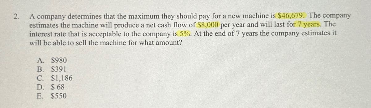 2.
A company determines that the maximum they should pay for a new machine is $46,679. The company
estimates the machine will produce a net cash flow of $8,000 per year and will last for 7 years. The
interest rate that is acceptable to the company is 5%. At the end of 7 years the company estimates it
will be able to sell the machine for what amount?
A. $980
B. $391
C. $1,186
D. $ 68
E. $550