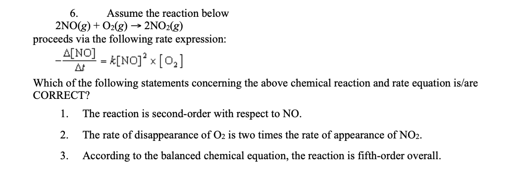 6.
Assume the reaction below
2NO2(g)
2NO(g) + O2(g) →
proceeds via the following rate expression:
A[NO]
At
- K[NOJ* x [0,]
Which of the following statements concerning the above chemical reaction and rate equation is/are
CORRECT?
1.
The reaction is second-order with respect to NO.
2.
The rate of disappearance of O2 is two times the rate of appearance of NO2.
3. According to the balanced chemical equation, the reaction is fifth-order overall.
