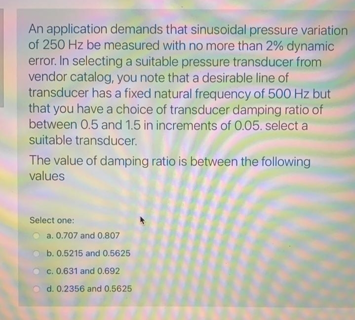 An application demands that sinusoidal pressure variation
of 250 Hz be measured with no more than 2% dynamic
error. In selecting a suitable pressure transducer from
vendor catalog, you note that a desirable line of
transducer has a fixed natural frequency of 500 Hz but
that you have a choice of transducer damping ratio of
between 0.5 and 1.5 in increments of 0.05. select a
suitable transducer.
The value of damping ratio is between the following
values
Select one:
a. 0.707 and 0.807
b. 0.5215 and 0.5625
c. 0.631 and 0.692
d. 0.2356 and 0.5625
