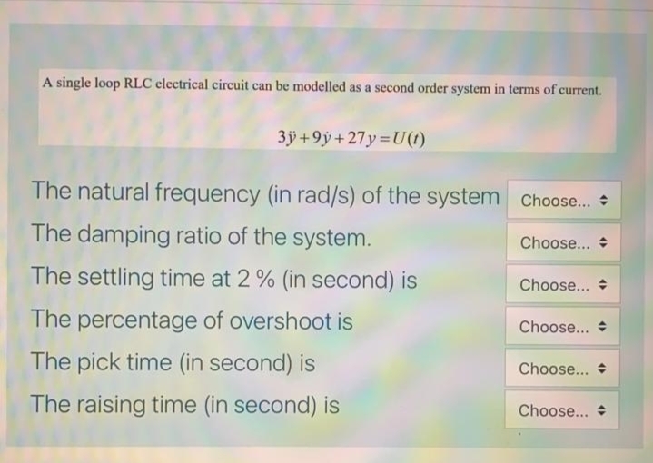 A single loop RLC electrical circuit can be modelled as a second order system in terms of current.
3j +9ÿ+ 27y=U(1)
The natural frequency (in rad/s) of the system Choose.. +
The damping ratio of the system.
Choose...
The settling time at 2% (in second) is
Choose...
The percentage of overshoot is
Choose... +
The pick time (in second) is
Choose...
The raising time (in second) is
Choose...
