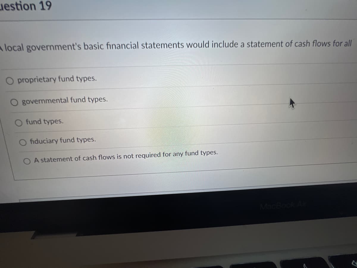 Liestion 19
A local government's basic financial statements would include a statement of cash flows for all
proprietary fund types.
governmental fund types.
fund types.
fiduciary fund types.
A statement of cash flows is not required for any fund types.
MacBook Air