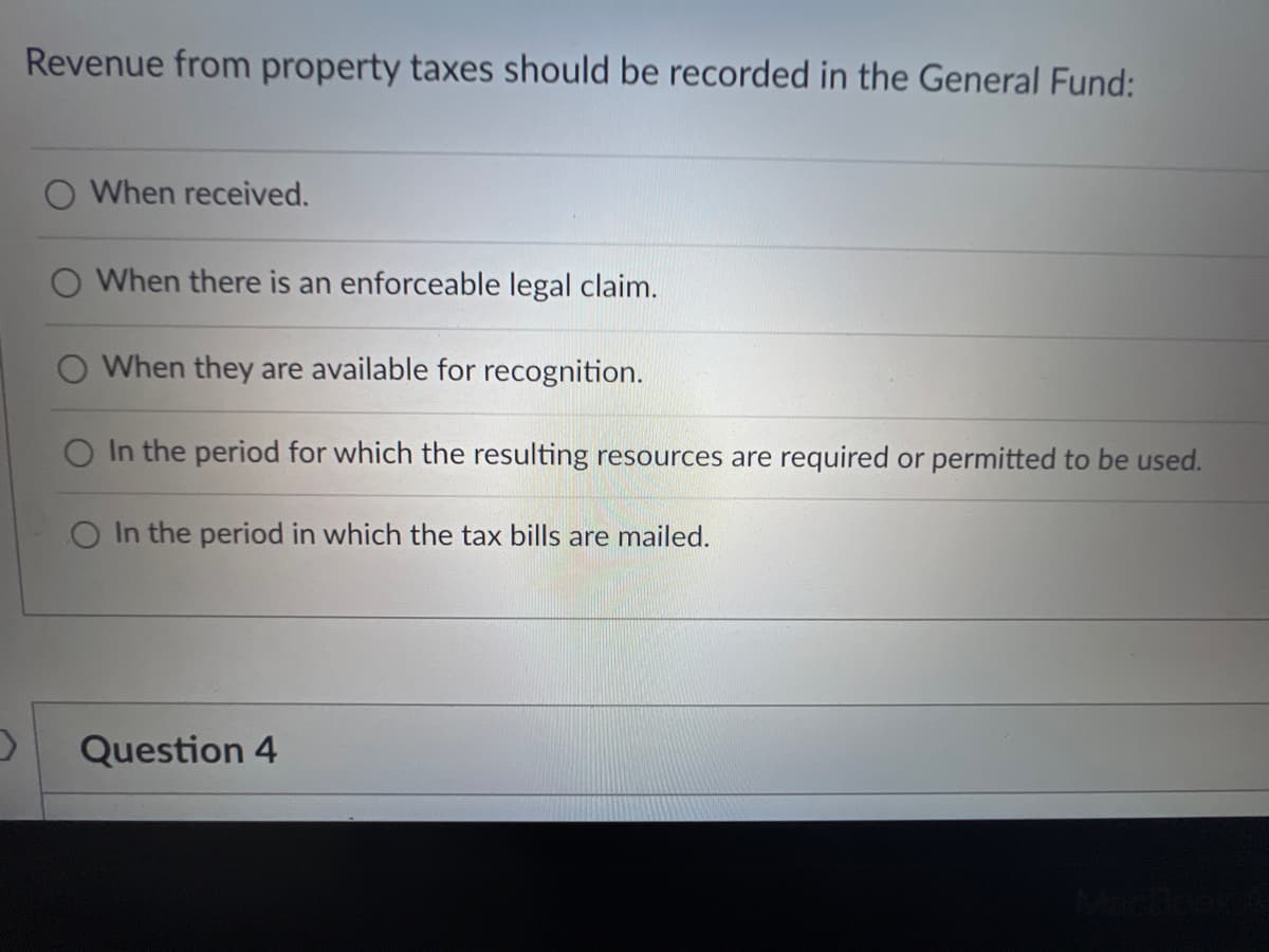 Revenue from property taxes should be recorded in the General Fund:
When received.
When there is an enforceable legal claim.
O When they are available for recognition.
O In the period for which the resulting resources are required or permitted to be used.
In the period in which the tax bills are mailed.
Question 4
