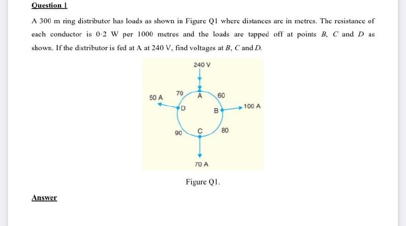 Question 1
A 300 m ring distributor has loads as shown in Figure Q1 where distances are in metres. The resistance of
each conductor is 0-2 W per 1000 metres and the loads are tapped off at points B, C and D as
shown. If the distributor is fed at A at 240 V, find voltages at B, C and D.
240 V
50 A
60
60
D
A
B
70
70
90
90
100 A
80
60
0
70 A
Answer
Figure Q1.