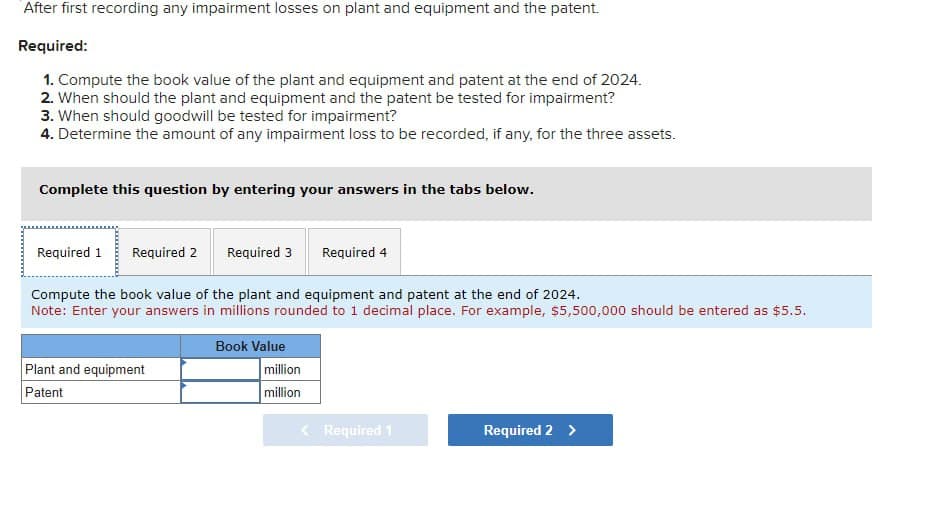 After first recording any impairment losses on plant and equipment and the patent.
Required:
1. Compute the book value of the plant and equipment and patent at the end of 2024.
2. When should the plant and equipment and the patent be tested for impairment?
3. When should goodwill be tested for impairment?
4. Determine the amount of any impairment loss to be recorded, if any, for the three assets.
Complete this question by entering your answers in the tabs below.
Required 1 Required 2
Required 3
Required 4
Compute the book value of the plant and equipment and patent at the end of 2024.
Note: Enter your answers in millions rounded to 1 decimal place. For example, $5,500,000 should be entered as $5.5.
Plant and equipment
Book Value
million
Patent
million
<Required 1
Required 2 >