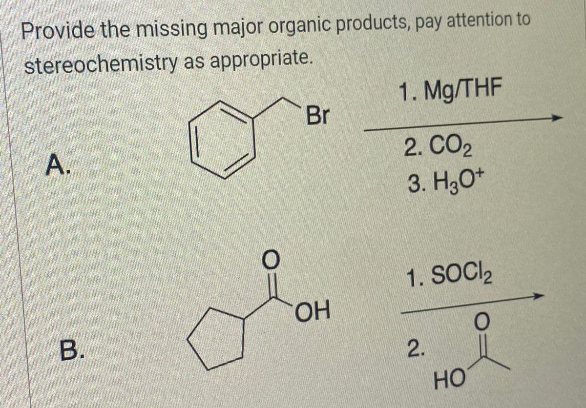Provide the missing major organic products, pay attention to
stereochemistry as appropriate.
A.
B.
Br
OH
1. Mg/THF
2. CO2
3. H3O+
1. SOCI
O
2.
HO