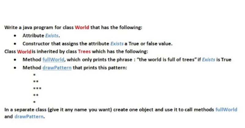 Write a java program for class World that has the following:
• Attribute Exists.
Constructor that assigns the attribute Exists a True or false value.
Class Worldis inherited by class Trees which has the following:
• Method fullWorld, which only prints the phrase : "the world is full of trees" if Exists is True
• Method drawPattern that prints this pattern:
In a separate class (give it any name you want) create one object and use it to call methods fullWorld
and drawPattern.
