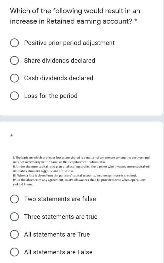 Which of the following would result in an
increase in Retained earning account? *
Positive prior period adjustment
Share dividends declared
Cash dividends declared
O Loss for the period
1. The basis on which profits or losses are shared is a matter of agreement among the partners and
may not necessariiy be the same as their capital contribution ratio,
II. Under the pure capital ratio plan of allocating profits, the partner who invested more capital will
ultimately shoulder bigger share of the loss.
I. When a loss is closed into the partners' capital accounts, income summary is credited.
IV. In the absence of any agreement, salary allowances shall be provided even when operations
yielded losses.
O Two statements are false
Three statements are true
All statements are True
O All statements are False

