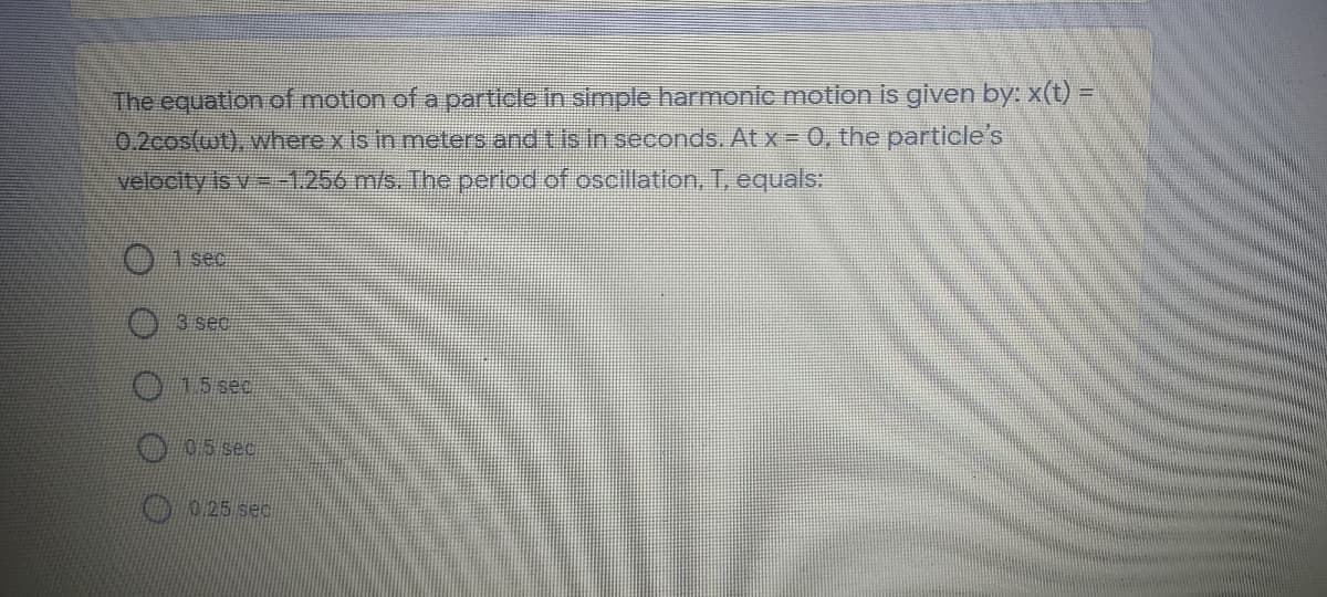 The equation of motlon of a particle in simple harmonic motion is given by: x(t) =
0.2cos(wt), where x Is in meters and tis in seconds. Atx= 0, the particle's
velocity is v -1256 m/s. The perlod of oscillation, T, equals:
01 sec
3 sec
015 sec
005 sec
0 0 25 sec

