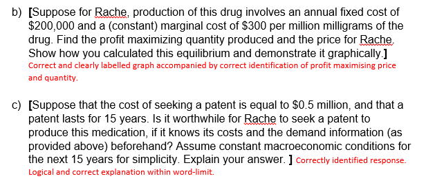 b) [Suppose for Rache, production of this drug involves an annual fixed cost of
$200,000 and a (constant) marginal cost of $300 per million milligrams of the
drug. Find the profit maximizing quantity produced and the price for Rache.
Show how you calculated this equilibrium and demonstrate it graphically.]
Correct and clearly labelled graph accompanied by correct identification of profit maximising price
and quantity.
c) [Suppose that the cost of seeking a patent is equal to $0.5 million, and that a
patent lasts for 15 years. Is it worthwhile for Rache to seek a patent to
produce this medication, if it knows its costs and the demand information (as
provided above) beforehand? Assume constant macroeconomic conditions for
the next 15 years for simplicity. Explain your answer. ] Correctly identified response.
Logical and correct explanation within word-limit.