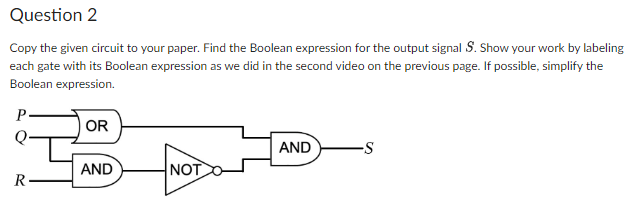 Question 2
Copy the given circuit to your paper. Find the Boolean expression for the output signal S. Show your work by labeling
each gate with its Boolean expression as we did in the second video on the previous page. If possible, simplify the
Boolean expression.
P
R
OR
AND
NOT
AND
-S