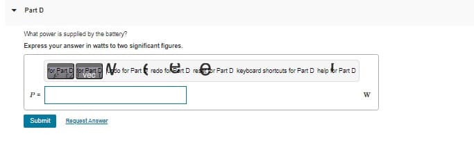 Part D
What power is supplied by the battery?
Express your answer in watts to two significant figures.
P=
for Part D for Parto for Part&redo foart D reor Fart D keyboard shortcuts for Part D help fr Part D
Submit Request Answer
W