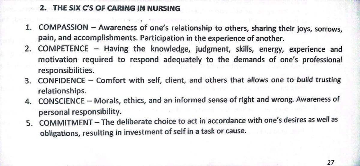 2. THE SIX C'S OF CARING IN NURSING
1. COMPASSION
Awareness of one's relationship to others, sharing their joys, sorrows,
pain, and accomplishments. Participation in the experience of another.
2. COMPETENCE - Having the knowledge, judgment, skills, energy, experience and
motivation required to respond adequately to the demands of one's professional
responsibilities.
3. CONFIDENCE
relationships.
4. CONSCIENCE - Morals, ethics, and an informed sense of right and wrong. Awareness of
personal responsibility.
5. COMMITMENT -The deliberate choice to act in accordance with one's desires as well as
obligations, resulting in investment of self in a task or cause.
Comfort with self, client, and others that allows one to build trusting
27
