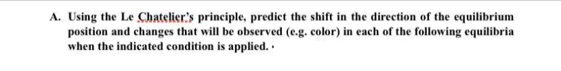 A. Using the Le Chatelier's principle, predict the shift in the direction of the equilibrium
position and changes that will be observed (e.g. color) in each of the following equilibria
when the indicated condition is applied..
