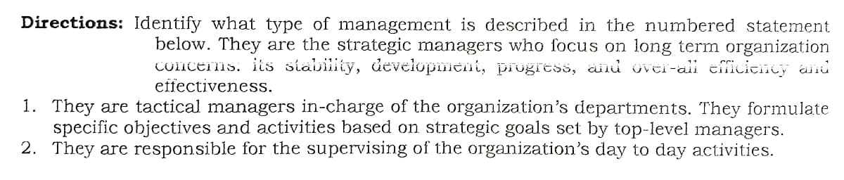 Directions: Identify what type of management is described in the numbered statement
below. They are the strategic managers who focus on long term organization
Conceris: its stability, development, prugress, and üvei-all cficieicy and
effectiveness.
1. They are tactical managers in-charge of the organization's departments. They formulate
specific objectives and activities based on strategic goals set by top-level managers.
2. They are responsible for the supervising of the organization's day to day activities.
