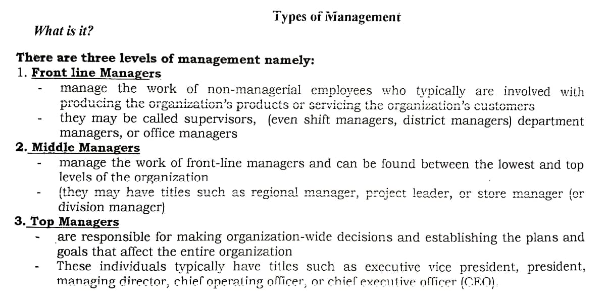 Types of vianagement
What is it?
There are three levels of management namely:
1. Front line Managers
manage the work of non-managerial employees who typically are involved with
producing the organization's products or servicing the organization's customers
they may be called supervisors, (even shift managers, district managers) department
managers, or office managers
2. Middle Managers
manage the work of front-line managers and can be found between the lowest and top
levels of the organization
(they may have titles such as regional! manager, project leader, or store manager (or
division manager)
3. Тор Мanagers
are responsible for making organization-wide decisions and establishing the plans and
goals that affect the entire organization
These individuals typically have titles such as executive vice president, president,
managing director, chief operating officer, or chief executive officer (CEO).
