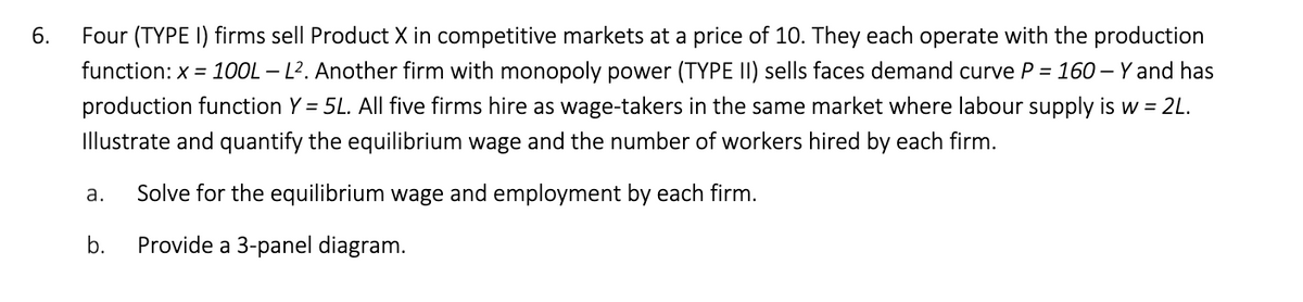 Four (TYPE I) firms sell Product X in competitive markets at a price of 10. They each operate with the production
function: x = 100L – L². Another firm with monopoly power (TYPE II) sells faces demand curve P = 160 – Y and has
production function Y = 5L. All five firms hire as wage-takers in the same market where labour supply is w = 2L.
Illustrate and quantify the equilibrium wage and the number of workers hired by each firm.
а.
Solve for the equilibrium wage and employment by each firm.
b.
Provide a 3-panel diagram.
6.
