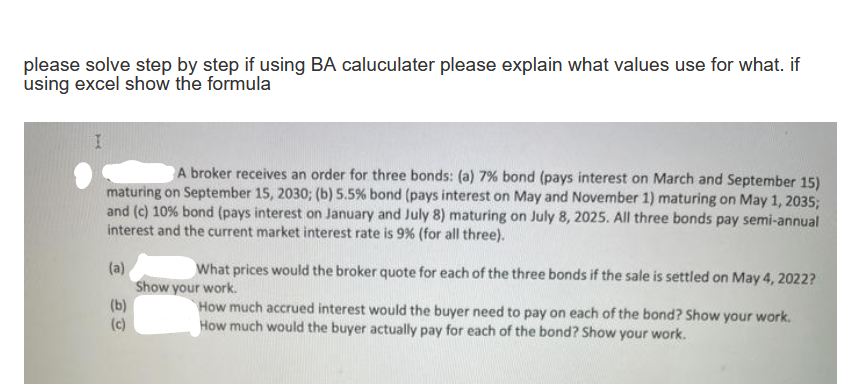 please solve step by step if using BA caluculater please explain what values use for what. if
using excel show the formula
A broker receives an order for three bonds: (a) 7% bond (pays interest on March and September 15)
maturing on September 15, 2030; (b) 5.5% bond (pays interest on May and November 1) maturing on May 1, 2035;
and (c) 10% bond (pays interest on January and July 8) maturing on July 8, 2025. All three bonds pay semi-annual
interest and the current market interest rate is 9% (for all three).
What prices would the broker quote for each of the three bonds if the sale is settled on May 4, 2022?
(a)
Show your work.
(b)
(c)
How much accrued interest would the buyer need to pay on each of the bond? Show your work.
How much would the buyer actually pay for each of the bond? Show your work.
