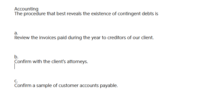 Accounting
The procedure that best reveals the existence of contingent debts is
а.
Review the invoices paid during the year to creditors of our client.
b.
Confirm with the client's attorneys.
C.
Confirm a sample of customer accounts payable.
