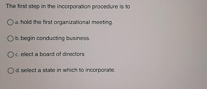 The first step in the incorporation procedure is to
O a. hold the first organizational meeting.
O b. begin conducting business.
O c. elect a board of directors
d. select a state in which to incorporate.