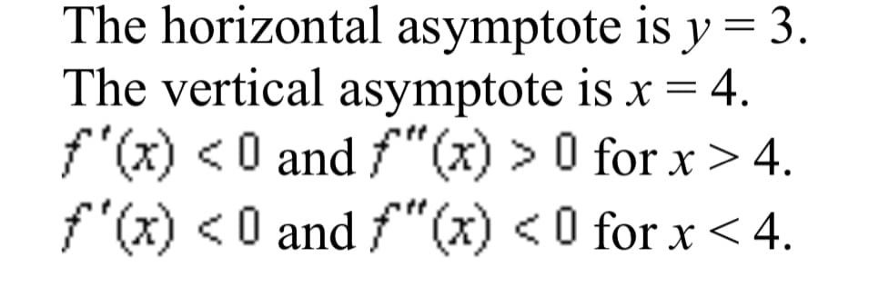 The horizontal asymptote is y= 3.
The vertical asymptote is x = 4.
f"(x) <0 and f"(x) > 0 for x > 4.
f"(x) <0 and f"(x) <0 for x <4.

