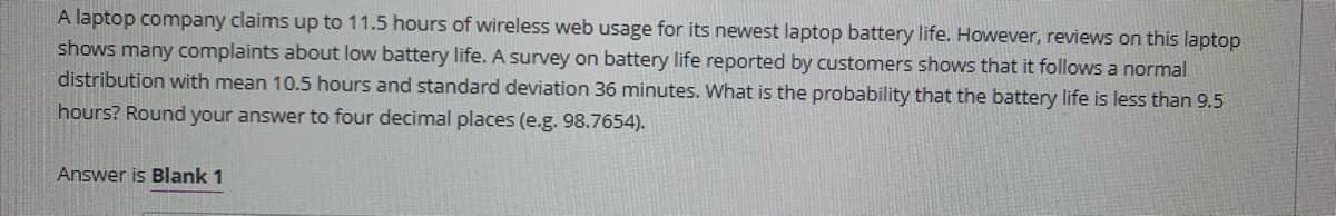 A laptop company claims up to 11.5 hours of wireless web usage for its newest laptop battery life. However, reviews on this laptop
shows many complaints about low battery life. A survey on battery life reported by customers shows that it follows a normal
distribution with mean 10.5 hours and standard deviation 36 minutes. What is the probability that the battery life is less than 9.5
hours? Round your answer to four decimal places (e.g. 98.7654).
Answer is Blank 1
