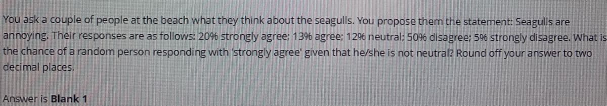 You ask a couple of people at the beach what they think about the seagulls. You propose them the statement: Seagulls are
annoying. Their responses are as follows: 20% strongly agree: 13% agree: 12% neutral; 50% disagree; 5%6 strongly disagree. What is
the chance of a random person responding with strongly agree' given that he/she is not neutral? Round off your answer to two
decimal places.
Answer is Blank 1
