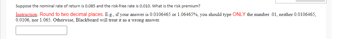 Suppose the nominal rate of return is 0.085 and the risk-free rate is 0.010. What is the risk premium?
Instruction: Round to two decimal places. E.g., if your answer is 0.0106465 or 1.06465%, you should type ONLY the number .01, neither 0.0106465,
0.0106, nor 1.065. Otherwise, Blackboard will treat it as a wrong answer.