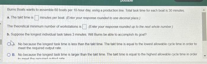 Burns Boats wants to assemble 60 boats per 10-hour day, using a production line. Total task time for each boat is 30 minutes
a. The takt time is minutes per boat (Enter your response rounded to one decimal place.)
The theoretical minimum number of workstations is (Enter your response rounded up to the next whole number)
b. Suppose the longest individual task takes 3 minutes. Will Burns be able to accomplish its goal?
dhe. No because the longest task time is less than the takt time The takt time is equal to the lowest allowable cycle time in order to
meet the required output rate.
B. No because the longest task time is larger than the takt time. The takt time is equal to the highest allowable cycle time in order
to moot the ranuirad nurut rata