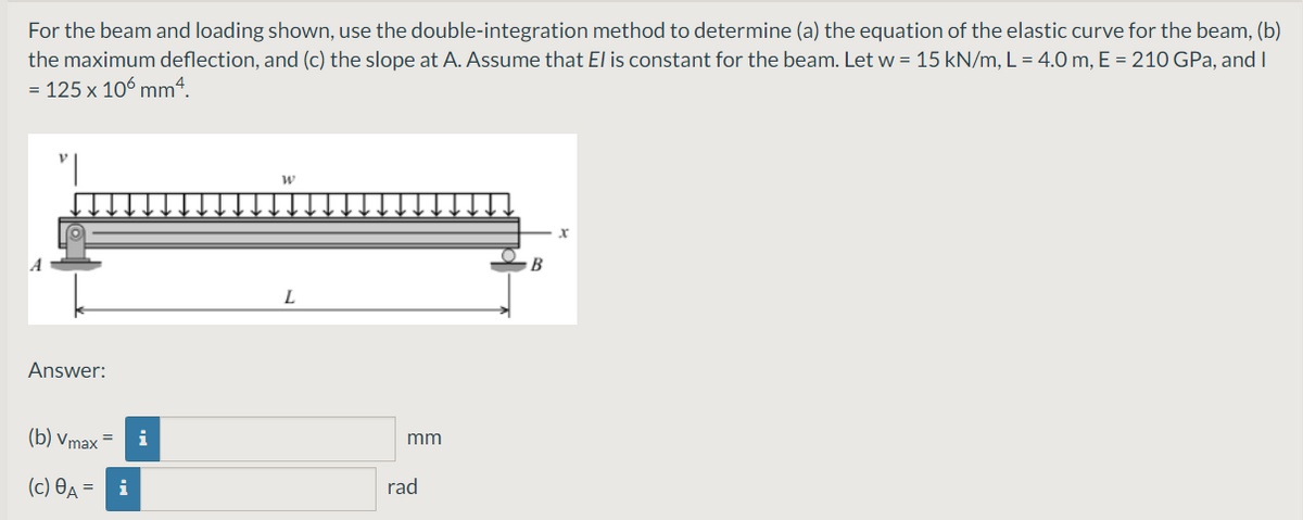 For the beam and loading shown, use the double-integration method to determine (a) the equation of the elastic curve for the beam, (b)
the maximum deflection, and (c) the slope at A. Assume that El is constant for the beam. Let w = 15 kN/m, L = 4.0 m, E = 210 GPa, and I
= 125 x 106 mm“.
B
L
Answer:
(b) Vmax
i
mm
(c) OA = i
rad
