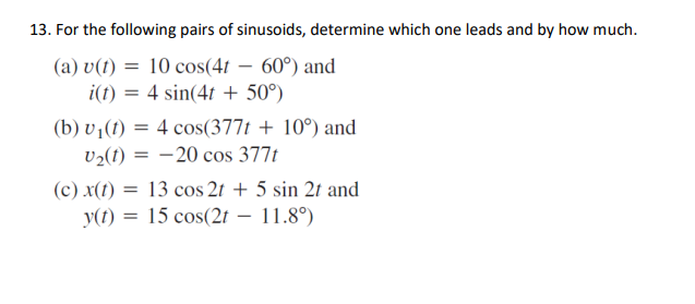13. For the following pairs of sinusoids, determine which one leads and by how much.
(a) v(1) = 10 cos(41 – 60°) and
i(t) = 4 sin(4t + 50°)
(b) v¡(1) = 4 cos(377t + 10°) and
v2(1) = -20 cos 377t
(c) x(1) = 13 cos 2t + 5 sin 2t and
y(t) = 15 cos(2t – 11.8°)
