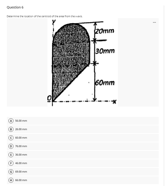 Question 6
Determine the location of the centroid of the area from the x-axis.
...
Omm
30mm
60mm
A) 56.00 mm
B) 26.00 mm
60.00 mm
76.00 mm
36.00 mm
(F) 46.00 mm
G) 69.00 mm
66.00 mm
