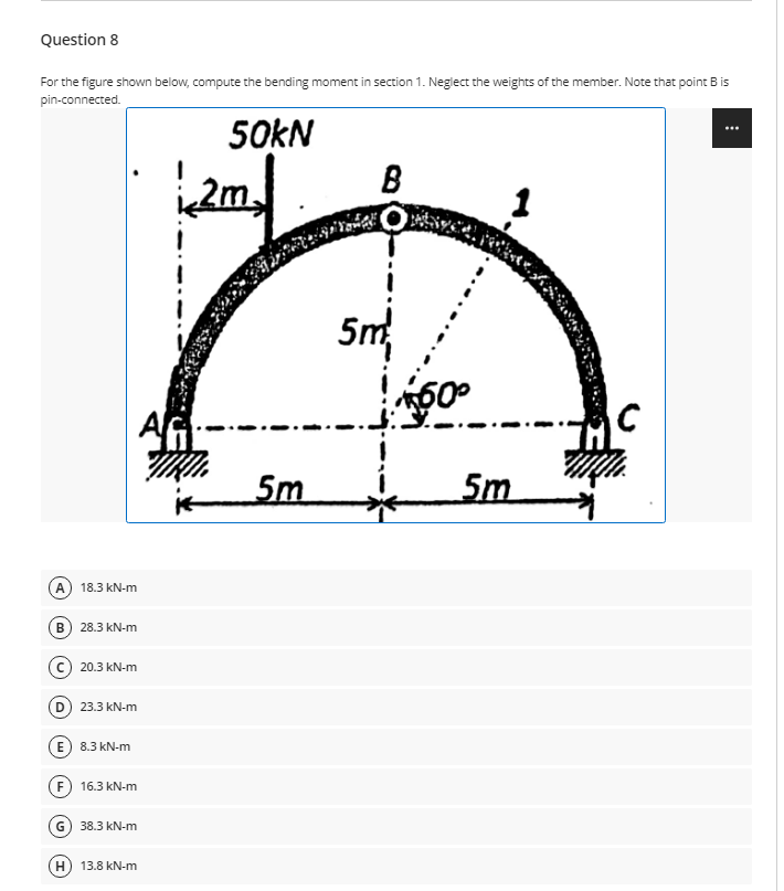 Question 8
For the figure shown below, compute the bending moment in section 1. Neglect the weights of the member. Note that point B is
pin-connected.
50KN
B
2m,
5m
5m
5m
A) 18.3 kN-m
в) 28.3 kN-m
20.3 kN-m
D) 23.3 kN-m
(E) 8.3 kN-m
F) 16.3 kN-m
G) 38.3 kN-m
13.8 kN-m
