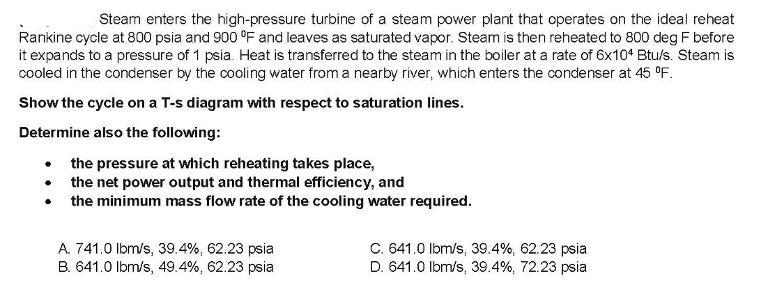 Steam enters the high-pressure turbine of a steam power plant that operates on the ideal reheat
Rankine cycle at 800 psia and 900 °F and leaves as saturated vapor. Steam is then reheated to 800 deg F before
it expands to a pressure of 1 psia. Heat is transferred to the steam in the boiler at a rate of 6x104 Btu/s. Steam is
cooled in the condenser by the cooling water from a nearby river, which enters the condenser at 45 °F.
Show the cycle on a T-s diagram with respect to saturation lines.
Determine also the following:
the pressure at which reheating takes place,
the net power output and thermal efficiency, and
the minimum mass flow rate of the cooling water required.
A. 741.0 Ibm/s, 39.4%, 62.23 psia
B. 641.0 Ibm/s, 49.4%, 62.23 psia
C. 641.0 Ibm/s, 39.4%, 62.23 psia
D. 641.0 Ibm/s, 39.4%, 72.23 psia

