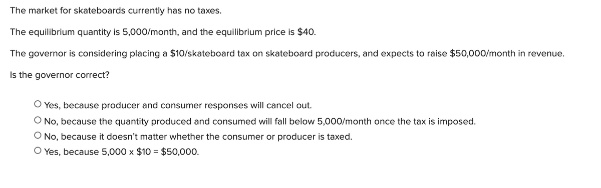 The market for skateboards currently has no taxes.
The equilibrium quantity is 5,000/month, and the equilibrium price is $40.
The governor is considering placing a $10/skateboard tax on skateboard producers, and expects to raise $50,o00/month in revenue.
Is the governor correct?
O Yes, because producer and consumer responses will cancel out.
O No, because the quantity produced and consumed will fall below 5,000/month once the tax is imposed.
O No, because it doesn't matter whether the consumer or producer is taxed.
O Yes, because 5,000 x $1O = $50,000.
