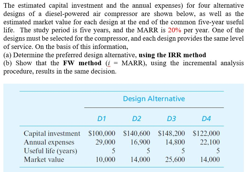 The estimated capital investment and the annual expenses) for four alternative
designs of a diesel-powered air compressor are shown below, as well as the
estimated market value for each design at the end of the common five-year useful
life. The study period is five years, and the MARR is 20% per year. One of the
designs must be selected for the compressor, and each design provides the same level
of service. On the basis of this information,
(a) Determine the preferred design alternative, using the IRR method
(b) Show that the FW method (i = MARR), using the incremental analysis
procedure, results in the same decision.
Design Alternative
D1
D2
D3
D4
Capital investment $100,000 $140,600 $148,200
$122,000
Annual expenses
29,000
16,900
14,800
22,100
5
5
5
5
Useful life (years)
Market value
10,000
14,000
25,600
14,000