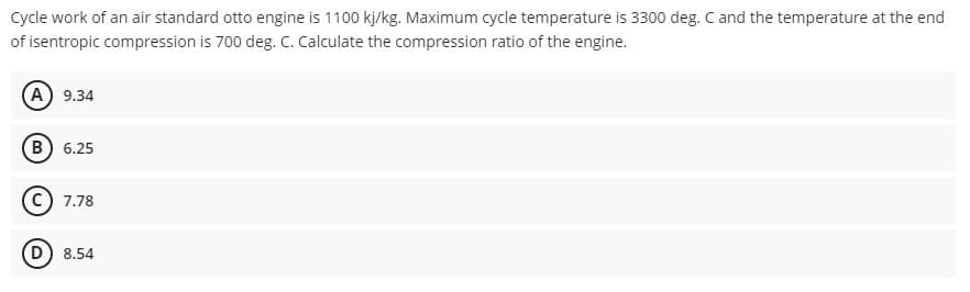 Cycle work of an air standard otto engine is 1100 kj/kg. Maximum cycle temperature is 3300 deg. C and the temperature at the end
of isentropic compression is 700 deg. C. Calculate the compression ratio of the engine.
(A) 9.34
(B) 6.25
7.78
(D) 8.54