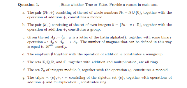 Question 1.
State whether True or False. Provide a reason in each case.
a. The pair (No, +) consisting of the set of whole numbers No = NU {0}, together with the
operation of addition +, constitutes a monoid.
b. The pair (E,-) consisting of the set of even integers & = {2n: ne Z}, together with the
operation of addition +, constitutes a group.
c. Given the set As = {r: r is a letter of the Latin alphabet}, together with some binary
operation : As x A₂ →→ A3. The number of magmas that can be defined in this way
is equal to 26676 exactly.
d. The emptyset together with the operation of addition + constitutes a semigroup.
e. The sets Z, Q, R, and C, together with addition and multiplication, are all rings.
f. The set Z of integers modulo 9, together with the operation, constitutes a monoid.
g. The triple {e}, +, consisting of the sigleton set {e}, together with operations of
addition + and multiplication, constitutes ring.