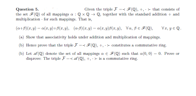 Question 5.
Given the triple F = F(Q), +, > that consists of
the set (Q) of all mappings a: QxQ→ Q, together with the standard addition + and
multiplication . for such mappings. That is,
(a+B)(x, y) = a(r, y) +B(r,y), (a) (r,y)= a(r,y)B(r,y), Va, BeF(Q), VI, Y EQ.
(a) Show that associativity holds under addition and multiplication of mappings.
(b) Hence prove that the triple F = F(Q), +, constitutes a commutative ring.
(b) Let (Q) denote the set of all mappings a € (Q) such that a(0, 0) = 0. Prove or
disprove: The triple F=(Q), +, > is a commutative ring.