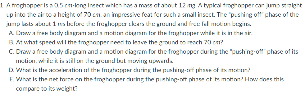 1. A froghopper is a 0.5 cm-long insect which has a mass of about 12 mg. A typical froghopper can jump straight
up into the air to a height of 70 cm, an impressive feat for such a small insect. The “pushing off" phase of the
jump lasts about 1 ms before the froghopper clears the ground and free fall motion begins.
A. Draw a free body diagram and a motion diagram for the froghopper while it is in the air.
B. At what speed will the froghopper need to leave the ground to reach 70 cm?
C. Draw a free body diagram and a motion diagram for the froghopper during the "pushing-off" phase of its
motion, while it is still on the ground but moving upwards.
D. What is the acceleration of the froghopper during the pushing-off phase of its motion?
E. What is the net force on the froghopper during the pushing-off phase of its motion? How does this
compare to its weight?