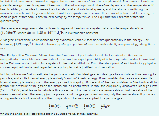 In statistical mechanics, thermal energy is the random motion of the microscopic world. The average kinetic or
potential energy of each degree of freedom of the microscopic world therefore depends on the temperature. If
heat is added, molecules increase their translational and rotational speeds, and the atoms constituting the
molecules vibrate with larger amplitude about their equilibrium positions. It is a fact of nature that the energy of
each degree of freedom is determined solely by the temperature. The Equipartition Theorem states this
quantitatively:
The average energy associated with each degree of freedom in a system at absolute temperature Tis
(1/2)kßT, where kß = 1.38 x 10-23 J/K is Boltzmann's constant.
A "degree of freedom" corresponds to any dynamical variable that appears quadratically in the energy. For
instance, (1/2)mv² is the kinetic energy of a gas particle of mass m with velocity component ₂ along the x
axis.
The Equipartition Theorem follows from the fundamental postulate of statistical mechanics--that every
energetically accessible quantum state of a system has equal probability of being populated, which in turn leads
to the Boltzmann distribution for a system in thermal equilibrium. From the standpoint of an introductory physics
course, equipartition is best regarded as a principle that is justified by observation.
In this problem we first investigate the particle model of an ideal gas. An ideal gas has no interactions among its
particles, and so its internal energy is entirely "random" kinetic energy. If we consider the gas as a system, its
internal energy is analogous to the energy stored in a spring. If one end of the gas container is fitted with a sliding
piston, the pressure of the gas on the piston can do useful work. In fact, the empirically discovered ideal gas law,
pV = NkBT, enables us to calculate this pressure. This rule of nature is remarkable in that the value of the
mass does not affect the energy (or the pressure) of the gas particles' motion, only the temperature. It provides
strong evidence for the validity of the Equipartition Theorem as applied to a particle gas:
\m(v²) = m(v}) = {m(v²) = {kBT.
where the angle brackets represent the average value of that quantity.