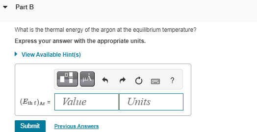 ▾ Part B
What is the thermal energy of the argon at the equilibrium temperature?
Express your answer with the appropriate units.
▸ View Available Hint(s)
(Eth f) Ar =
μÅ
Value
Submit Previous Answers
Units
?