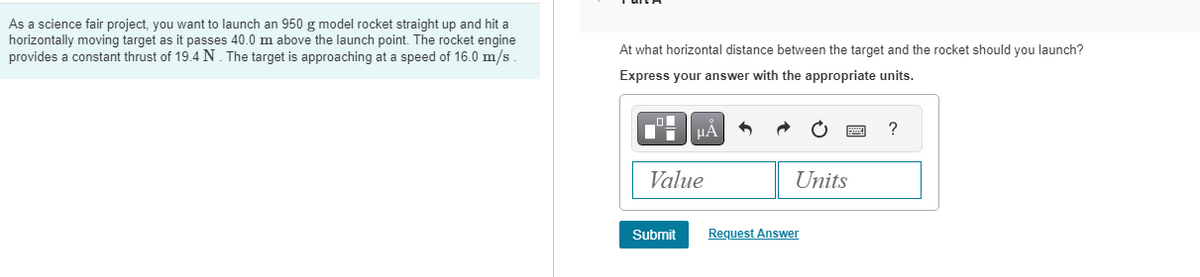 As a science fair project, you want to launch an 950 g model rocket straight up and hit a
horizontally moving target as it passes 40.0 m above the launch point. The rocket engine
provides a constant thrust of 19.4 N. The target is approaching at a speed of 16.0 m/s
At what horizontal distance between the target and the rocket should you launch?
Express your answer with the appropriate units.
_O
Di
μA
Value
Submit
Units
Request Answer
?