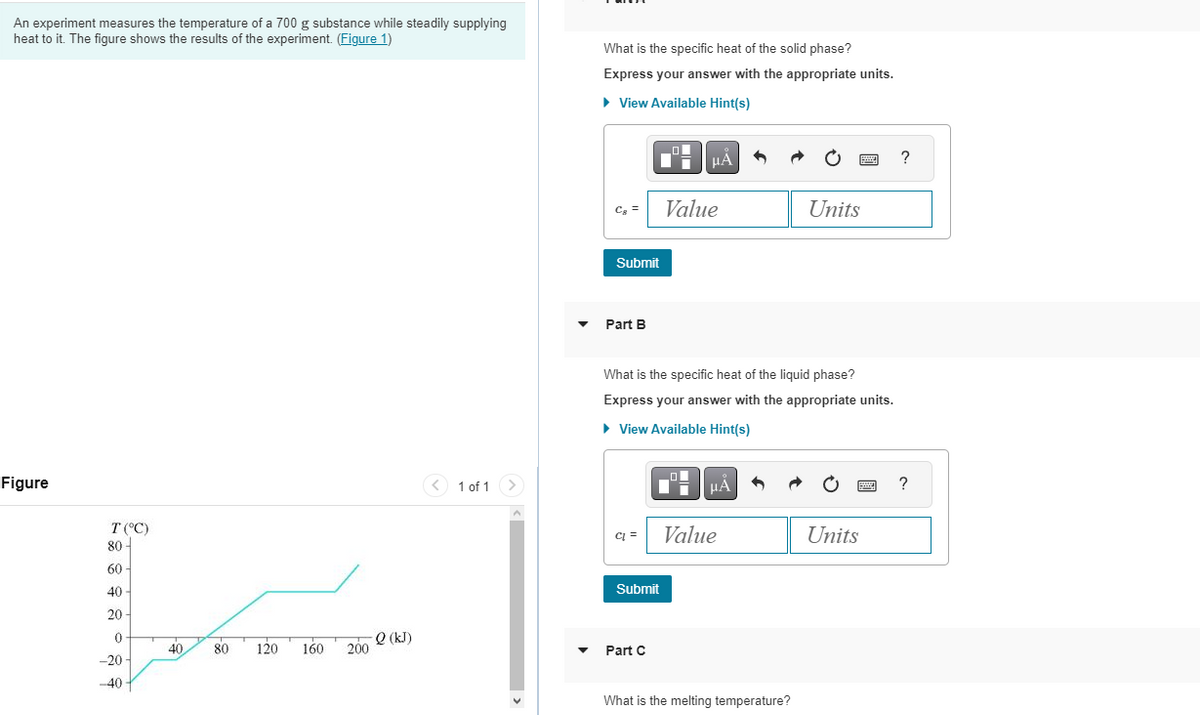 An experiment measures the temperature of a 700 g substance while steadily supplying
heat to it. The figure shows the results of the experiment. (Figure 1)
Figure
T (°C)
80-
60
40-
20-
0
-20-
-40
40
80
120
160
200
-Q (kJ)
< 1 of 1
What is the specific heat of the solid phase?
Express your answer with the appropriate units.
► View Available Hint(s)
C8
Submit
Part B
C =
Submit
μA
Part C
Value
What is the specific heat of the liquid phase?
Express your answer with the appropriate units.
► View Available Hint(s)
μÁ
Value
What is the melting temperature?
wwww
Units
Units
P
?
?