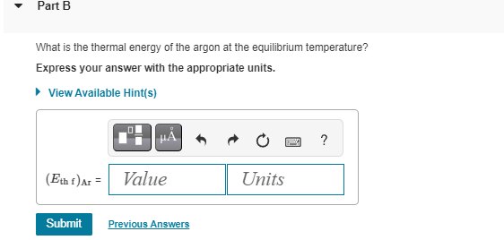 Part B
What is the thermal energy of the argon at the equilibrium temperature?
Express your answer with the appropriate units.
▸ View Available Hint(s)
(Eth f) Ar= Value
Submit Previous Answers
Units
?