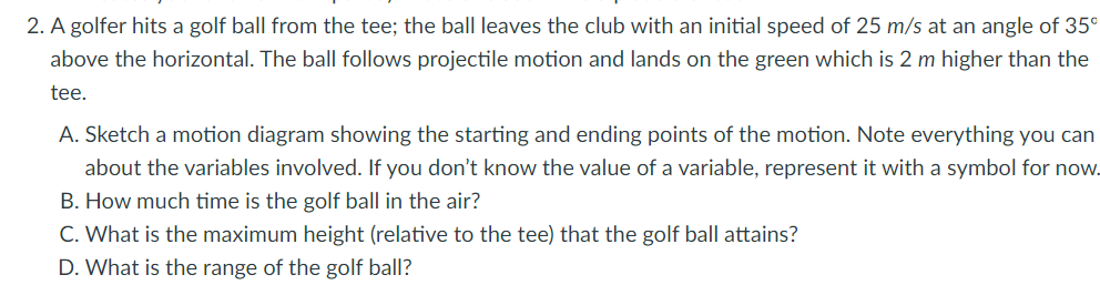 2. A golfer hits a golf ball from the tee; the ball leaves the club with an initial speed of 25 m/s at an angle of 35⁰
above the horizontal. The ball follows projectile motion and lands on the green which is 2 m higher than the
tee.
A. Sketch a motion diagram showing the starting and ending points of the motion. Note everything you can
about the variables involved. If you don't know the value of a variable, represent it with a symbol for now.
B. How much time is the golf ball in the air?
C. What is the maximum height (relative to the tee) that the golf ball attains?
D. What is the range of the golf ball?