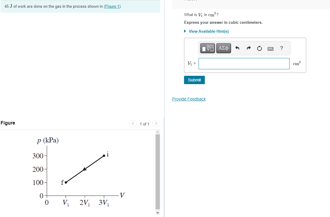 45 J of work are done on the gas in the process shown in (Figure 1).
Figure
p (kPa)
300-
K
200-
100-
2V₁ 3V₁
0
0
V
< 1 of 1
What is V₁ in cm³?
Express your answer in cubic centimeters.
► View Available Hint(s)
IVE ΑΣΦ
V₁ =
Submit
Provide Feedback
?
cm³