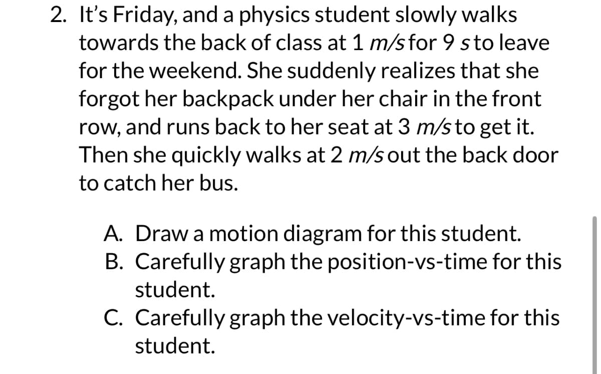 2. It's Friday, and a physics student slowly walks
towards the back of class at 1 m/s for 9 sto leave
for the weekend. She suddenly realizes that she
forgot her backpack under her chair in the front
row, and runs back to her seat at 3 m/s to get it.
Then she quickly walks at 2 m/s out the back door
to catch her bus.
A. Draw a motion diagram for this student.
B. Carefully graph the position-vs-time for this
student.
C. Carefully graph the velocity-vs-time for this
student.