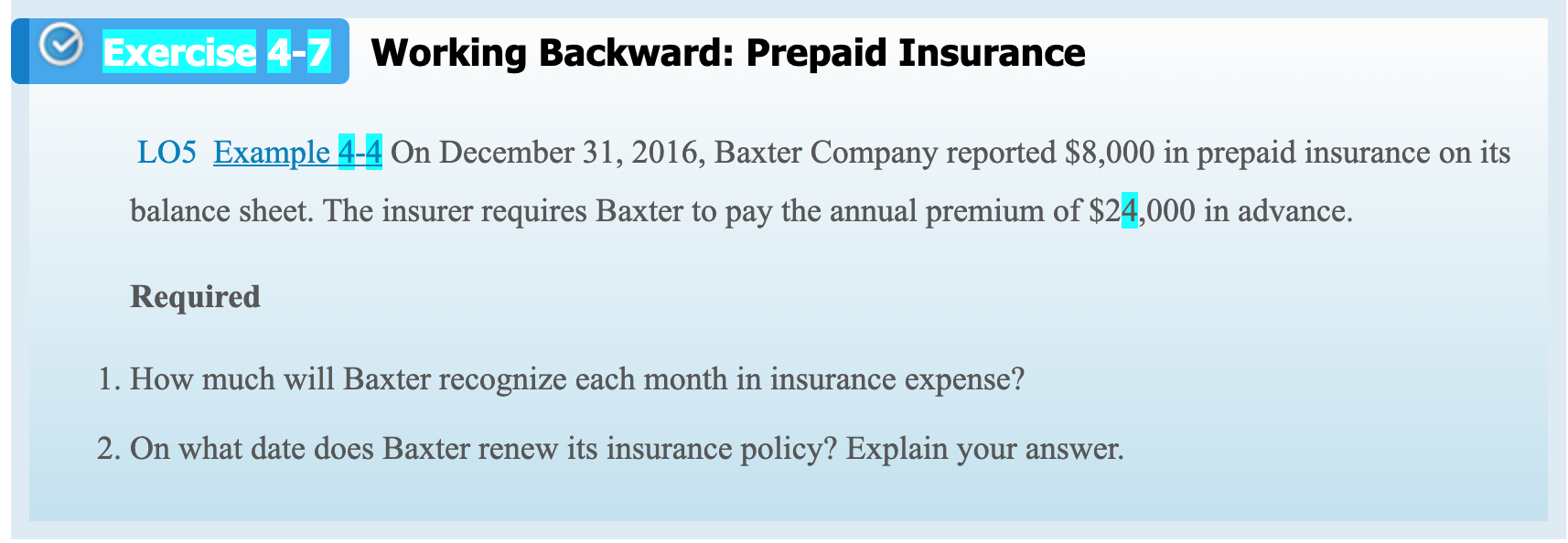 LO5 Example 4-4 On December 31, 2016, Baxter Company reported $8,000 in prepaid insurance on its
balance sheet. The insurer requires Baxter to pay the annual premium of $24,000 in advance.
Required
1. How much will Baxter recognize each month in insurance expense?
2. On what date does Baxter renew its insurance policy? Explain your answer.
