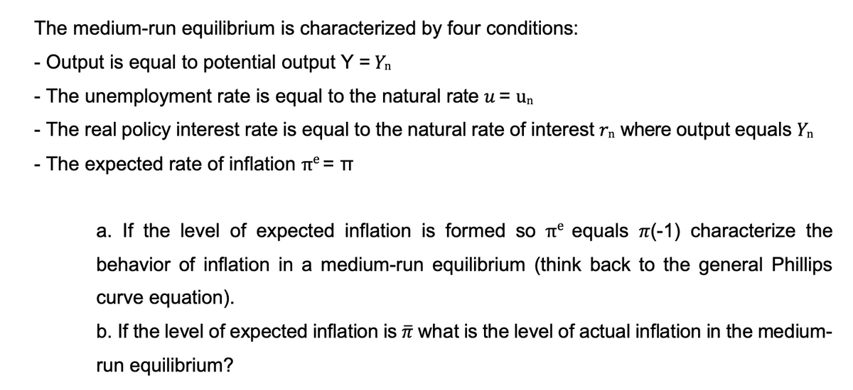 The medium-run equilibrium is characterized by four conditions:
- Output is equal to potential output Y = Yn
- The unemployment rate is equal to the natural rate u = un
- The real policy interest rate is equal to the natural rate of interest r, where output equals Yn
- The expected rate of inflation e = TT
a. If the level of expected inflation is formed so t° equals (-1) characterize the
behavior of inflation in a medium-run equilibrium (think back to the general Phillips
curve equation).
b. If the level of expected inflation is īī what is the level of actual inflation in the medium-
run equilibrium?
